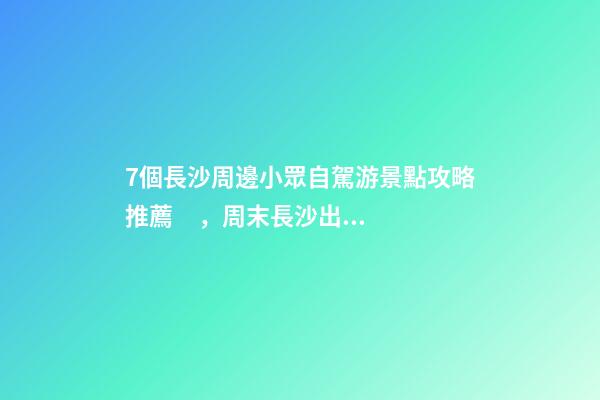 7個長沙周邊小眾自駕游景點攻略推薦，周末長沙出發(fā)1-2日自駕游去哪好玩？